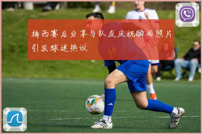 梅西赛后分享与队友庆祝瞬间照片引发球迷热议