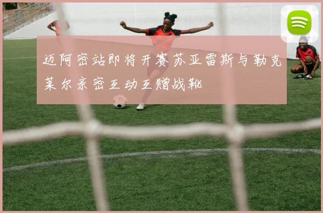 迈阿密站即将开赛苏亚雷斯与勒克莱尔亲密互动互赠战靴