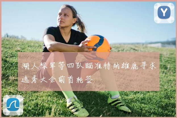 湖人绿军等四队瞄准特纳雄鹿寻求选秀大会前首轮签