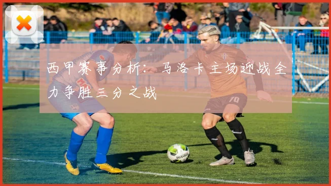 西甲赛事分析：马洛卡主场迎战全力争胜三分之战