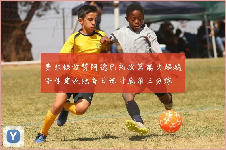费尔顿称赞阿德巴约投篮能力超越字母建议他每日练习底角三分球
