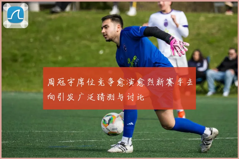 周冠宇席位竞争愈演愈烈新赛季去向引发广泛猜测与讨论