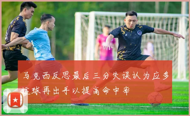 马克西反思最后三分失误认为应多运球再出手以提高命中率