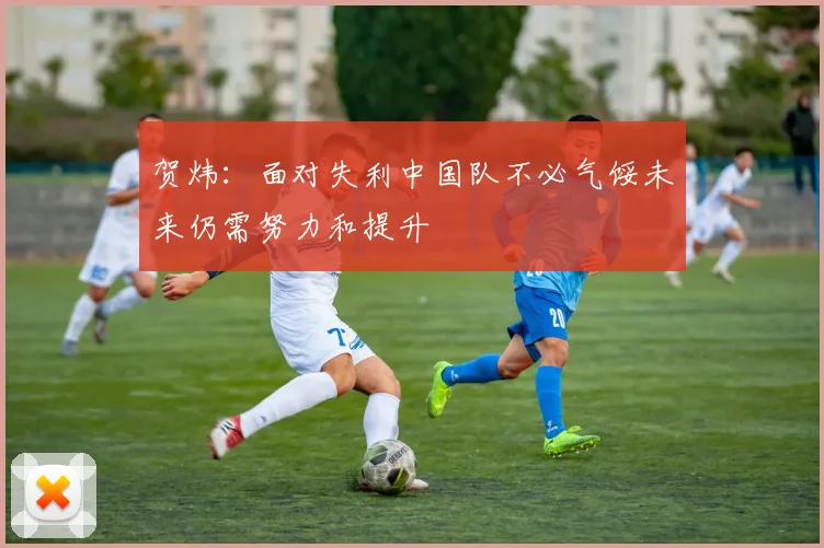 贺炜：面对失利中国队不必气馁未来仍需努力和提升