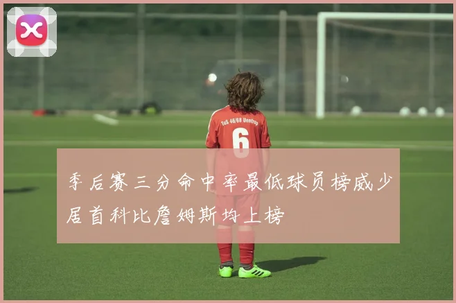 季后赛三分命中率最低球员榜威少居首科比詹姆斯均上榜