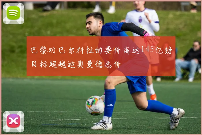 巴黎对巴尔科拉的要价高达145亿镑目标超越迪奥曼德总价