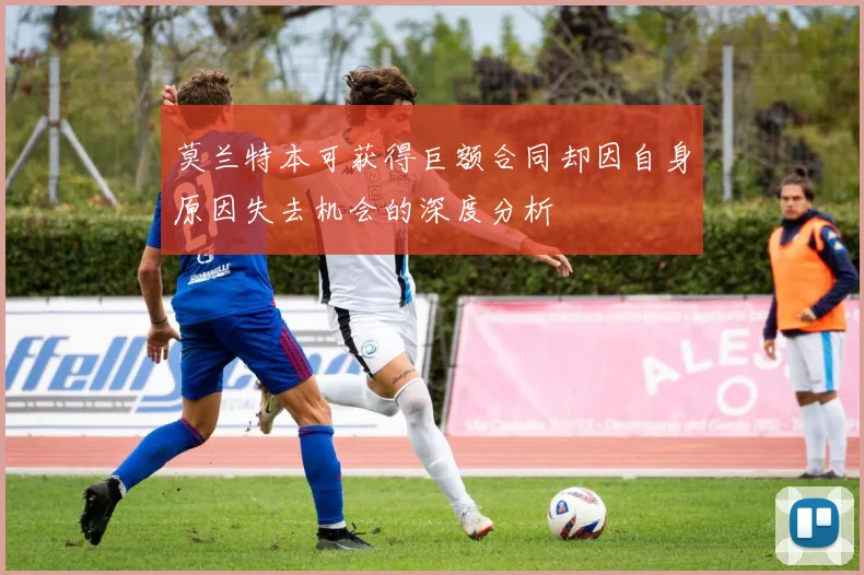 莫兰特本可获得巨额合同却因自身原因失去机会的深度分析