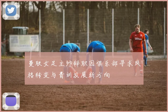 曼联女足主帅辞职因俱乐部寻求风格转变与青训发展新方向