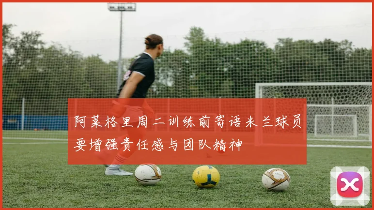 阿莱格里周二训练前寄语米兰球员要增强责任感与团队精神