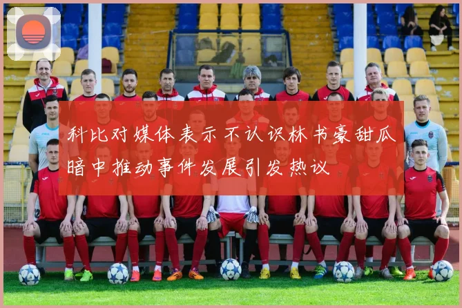 科比对媒体表示不认识林书豪甜瓜暗中推动事件发展引发热议