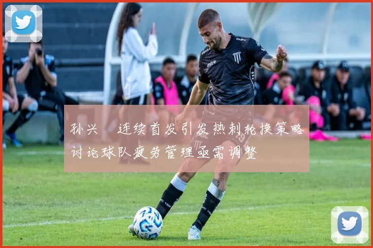 孙兴慜连续首发引发热刺轮换策略讨论球队疲劳管理亟需调整