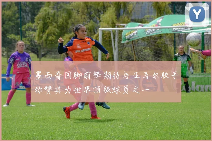 墨西哥国脚前锋期待与亚马尔联手称赞其为世界顶级球员之一
