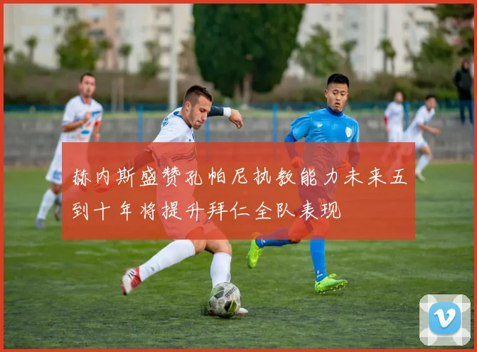 赫内斯盛赞孔帕尼执教能力未来五到十年将提升拜仁全队表现