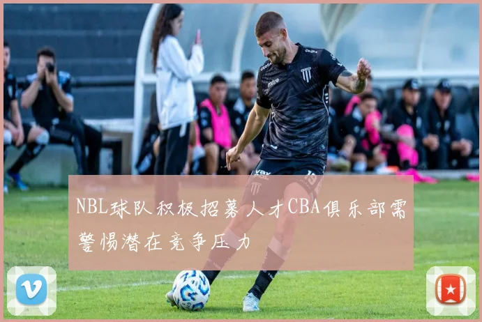 NBL球队积极招募人才CBA俱乐部需警惕潜在竞争压力