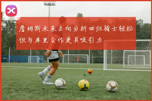 詹姆斯未来去向分析回归骑士轻松但与库里合作更具吸引力