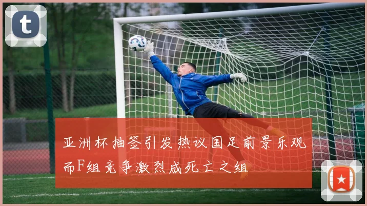 亚洲杯抽签引发热议国足前景乐观而F组竞争激烈成死亡之组