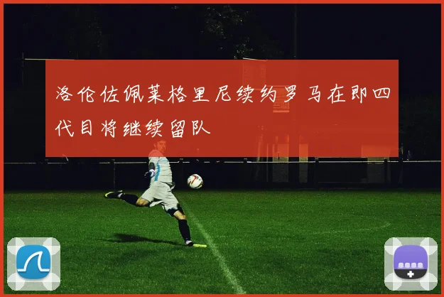 洛伦佐佩莱格里尼续约罗马在即四代目将继续留队