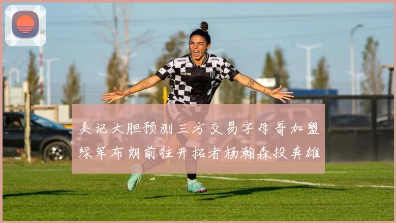 美记大胆预测三方交易字母哥加盟绿军布朗前往开拓者杨瀚森投奔雄鹿