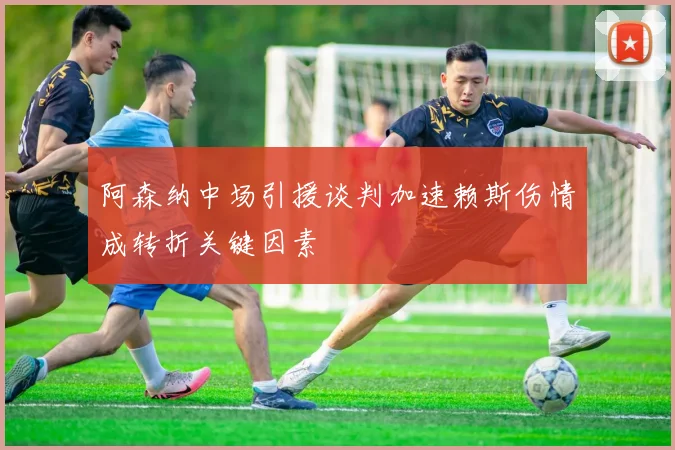 阿森纳中场引援谈判加速赖斯伤情成转折关键因素