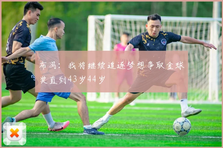 布冯：我将继续追逐梦想争取金球奖直到43岁44岁