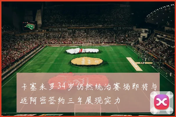 卡塞米罗34岁仍然统治赛场即将与迈阿密签约三年展现实力