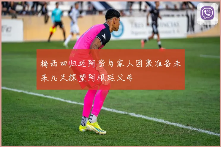 梅西回归迈阿密与家人团聚准备未来几天探望阿根廷父母
