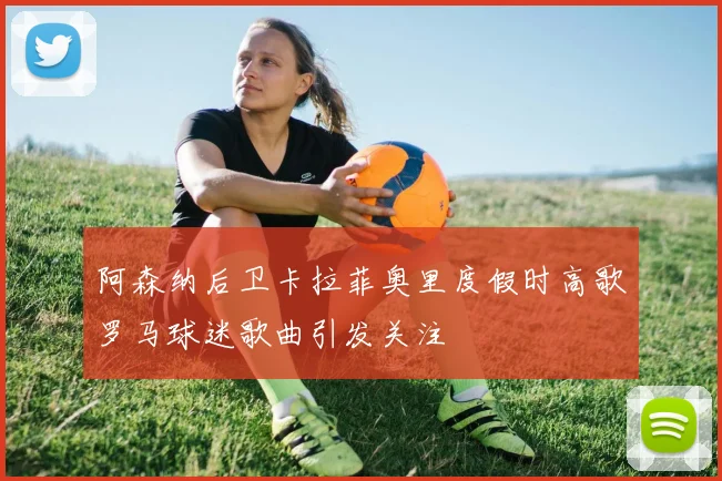 阿森纳后卫卡拉菲奥里度假时高歌罗马球迷歌曲引发关注