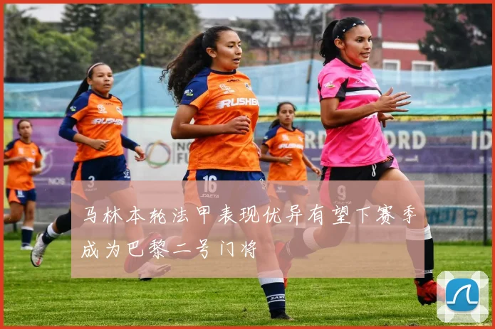 马林本轮法甲表现优异有望下赛季成为巴黎二号门将