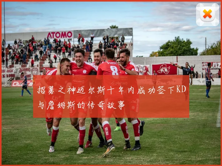 招募之神迈尔斯十年内成功签下KD与詹姆斯的传奇故事